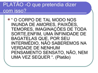 PLATÃO -O que pretendia dizer
com isso?
“

O CORPO DE TAL MODO NOS
INUNDA DE AMORES, PAIXÕES,
TEMORES, IMAGINAÇÕES DE TODA
SORTE,ENFIM, UMA INFINIDADE DE
BAGATELAS QUE, POR SEU
INTERMÉDIO, NÃO SABEREMOS NA
VERDADE DE NENHUM
PENSAMENTO SENSATO, NÃO, NEM
UMA VEZ SEQUER “. (Platão)

 