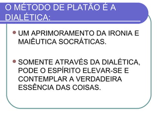O MÉTODO DE PLATÃO É A
DIALÉTICA:
 UM

APRIMORAMENTO DA IRONIA E
MAIÊUTICA SOCRÁTICAS.

 SOMENTE

ATRAVÉS DA DIALÉTICA,
PODE O ESPÍRITO ELEVAR-SE E
CONTEMPLAR A VERDADEIRA
ESSÊNCIA DAS COISAS.

 