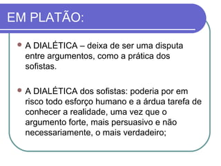 EM PLATÃO:
A

DIALÉTICA – deixa de ser uma disputa
entre argumentos, como a prática dos
sofistas.

A

DIALÉTICA dos sofistas: poderia por em
risco todo esforço humano e a árdua tarefa de
conhecer a realidade, uma vez que o
argumento forte, mais persuasivo e não
necessariamente, o mais verdadeiro;

 