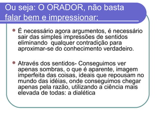 Ou seja: O ORADOR, não basta
falar bem e impressionar;
É

necessário agora argumentos, é necessário
sair das simples impressões de sentidos
eliminando qualquer contradição para
aproximar-se do conhecimento verdadeiro.

 Através

dos sentidos- Conseguimos ver
apenas sombras, o que é aparente, imagem
imperfeita das coisas, ideais que repousam no
mundo das idéias, onde conseguimos chegar
apenas pela razão, utilizando a ciência mais
elevada de todas: a dialética

 