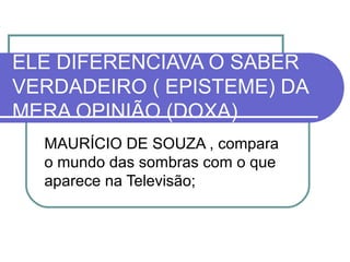 ELE DIFERENCIAVA O SABER
VERDADEIRO ( EPISTEME) DA
MERA OPINIÃO (DOXA)
MAURÍCIO DE SOUZA , compara
o mundo das sombras com o que
aparece na Televisão;

 
