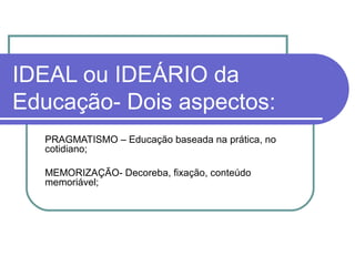 IDEAL ou IDEÁRIO da
Educação- Dois aspectos:
PRAGMATISMO – Educação baseada na prática, no
cotidiano;
MEMORIZAÇÃO- Decoreba, fixação, conteúdo
memoriável;

 