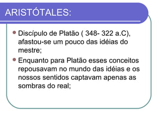 ARISTÓTALES:
 Discípulo

de Platão ( 348- 322 a.C),
afastou-se um pouco das idéias do
mestre;
 Enquanto para Platão esses conceitos
repousavam no mundo das idéias e os
nossos sentidos captavam apenas as
sombras do real;

 