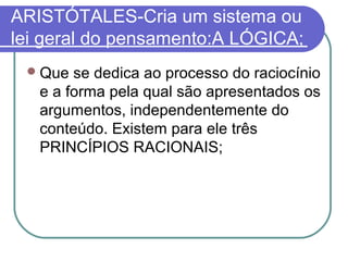 ARISTÓTALES-Cria um sistema ou
lei geral do pensamento:A LÓGICA;
 Que

se dedica ao processo do raciocínio
e a forma pela qual são apresentados os
argumentos, independentemente do
conteúdo. Existem para ele três
PRINCÍPIOS RACIONAIS;

 