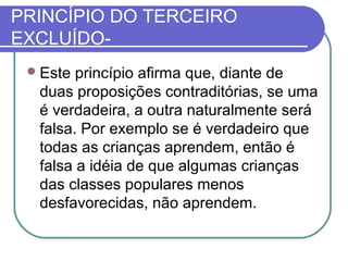 PRINCÍPIO DO TERCEIRO
EXCLUÍDO Este

princípio afirma que, diante de
duas proposições contraditórias, se uma
é verdadeira, a outra naturalmente será
falsa. Por exemplo se é verdadeiro que
todas as crianças aprendem, então é
falsa a idéia de que algumas crianças
das classes populares menos
desfavorecidas, não aprendem.

 