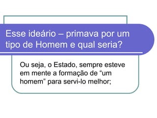 Esse ideário – primava por um
tipo de Homem e qual seria?
Ou seja, o Estado, sempre esteve
em mente a formação de “um
homem” para servi-lo melhor;

 