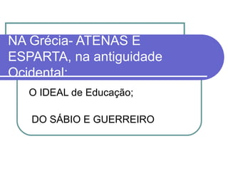 NA Grécia- ATENAS E
ESPARTA, na antiguidade
Ocidental:
O IDEAL de Educação;
DO SÁBIO E GUERREIRO

 