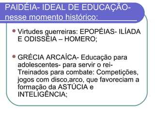 PAIDÉIA- IDEAL DE EDUCAÇÃOnesse momento histórico:
 Virtudes

guerreiras: EPOPÉIAS- ILÍADA
E ODISSÉIA – HOMERO;

 GRÉCIA

ARCAÍCA- Educação para
adolescentes- para servir o reiTreinados para combate: Competições,
jogos com disco,arco, que favoreciam a
formação da ASTÚCIA e
INTELIGÊNCIA;

 