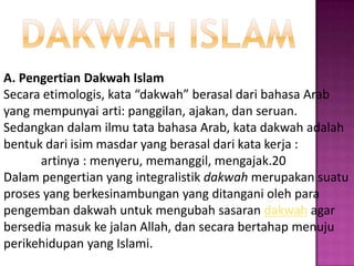 A. Pengertian Dakwah Islam
Secara etimologis, kata “dakwah” berasal dari bahasa Arab
yang mempunyai arti: panggilan, ajakan, dan seruan.
Sedangkan dalam ilmu tata bahasa Arab, kata dakwah adalah
bentuk dari isim masdar yang berasal dari kata kerja :
      artinya : menyeru, memanggil, mengajak.20
Dalam pengertian yang integralistik dakwah merupakan suatu
proses yang berkesinambungan yang ditangani oleh para
pengemban dakwah untuk mengubah sasaran dakwah agar
bersedia masuk ke jalan Allah, dan secara bertahap menuju
perikehidupan yang Islami.
 