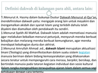 Definisi dakwah di kalangan para ahli, antara lain:

1.Menurut A. Hasmy dalam bukunya Dustur Dakwah Menurut al-Qur’an,
mendefinisikan dakwah yaitu: mengajak orang lain untuk meyakini dan
mengamalkan akidah dan syariat Islam yang terlebih dahulu telah
diyakini dan diamalkan oleh pendakwah itu sendiri.
1.Menurut Syekh Ali Mahfud. Dakwah Islam adalah memotivasi manusia
agar melakukan kebaikan menurut petunjuk, menyuruh mereka berbuat
kebajikan dan melarang mereka berbuat kemungkaran, agar mereka
mendapat kebahagian dunia dan akhirat.
2.Menurut Amrullah Ahmad .ed., dakwah Islami merupakan aktualisasi
Imani (Teologis) yang dimanifestasikan dalam suatu sistem kegiatan
manusia beriman dalam bidang kemasyarakatan yang dilaksanakan
secara teratur untuk mempengaruhi cara merasa, berpikir, bersikap, dan
bertindak manusia pada tataran kegiatan individual dan sosio kultural
dalam rangka mengesahkan terwujudnya ajaran Islam dalam semua segi
kehidupan dengan cara tertentu
 