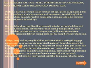 ADA BEBERAPA   HAL YANG PERLU DIPERHATIKAN SECARA SEKSAMA,
AGAR DAKWAH DAPAT DILAKSANAKAN DENGAN BAIK.


Pertama, dakwah sering disalah artikan sebagai pesan yang datang dari
luar. Pemahaman ini akan membawa konsekuensi kesalahlangkahan
dakwah, baik dalam formulasi pendekatan atau metodologis, maupun
formulasi pesan dakwahnya


Kedua, dakwah sering diartikan menjadi sekadar ceramah dalam arti
sempit. Kesalahan ini sebenarnya sudah sering diungkapkan, akan
tetapi dalam pelaksanaannya tetap saja terjadi penciutan makna,
sehingga orientasi dakwah sering pada hal-hal yang bersifat rohani saja.


Ketiga, masyarakat yang dijadikan sasaran dakwah sering dianggap
masyarakat yang vacum ataupun steril, padahal dakwah sekarang ini
berhadapan dengan satu setting masyarakat dengan beragam corak dan
keadaannya, dengan berbagai persoalannya, masyarakat yang serba
nilai dan majemuk dalam tata kehidupannya, masyarakat yang berubah
dengan cepatnya, yang mengarah pada masyarakat fungsional,
masyarakat teknologis, masyarakat saintifik dan masyarakat terbuka.


                                                               NEXT
 