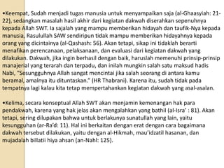 •Keempat, Sudah menjadi tugas manusia untuk menyampaikan saja (al-Ghaasyiah: 21-
22), sedangkan masalah hasil akhir dari kegiatan dakwah diserahkan sepenuhnya
kepada Allah SWT. Ia sajalah yang mampu memberikan hidayah dan taufik-Nya kepada
manusia, Rasulullah SAW sendiripun tidak mampu memberikan hidayahnya kepada
orang yang dicintainya (al-Qashash: 56). Akan tetapi, sikap ini tidaklah berarti
menafikan perencanaan, pelaksanaan, dan evaluasi dari kegiatan dakwah yang
dilakukan. Dakwah, jika ingin berhasil dengan baik, haruslah memenuhi prinsip-prinsip
manajerial yang terarah dan terpadu, dan inilah mungkin salah satu maksud hadis
Nabi, “Sesungguhnya Allah sangat mencintai jika salah seorang di antara kamu
beramal, amalnya itu dituntaskan.” (HR Thabrani). Karena itu, sudah tidak pada
tempatnya lagi kalau kita tetap mempertahankan kegiatan dakwah yang asal-asalan.

•Kelima, secara konseptual Allah SWT akan menjamin kemenangan hak para
pendakwah, karena yang hak jelas akan mengalahkan yang bathil (al-Isra’ : 81). Akan
tetapi, sering dilupakan bahwa untuk berlakunya sunatullah yang lain, yaitu
kesungguhan (ar-Ra’d: 11). Hal ini berkaitan dengan erat dengan cara bagaimana
dakwah tersebut dilakukan, yaitu dengan al-Hikmah, mau’idzatil hasanan, dan
mujadalah billatii hiya ahsan (an-Nahl: 125).
 