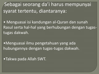 Sebagai seorang da’i harus mempunyai
syarat tertentu, diantaranya:
• Menguasai isi kandungan al-Quran dan sunah
Rasul serta hal-hal yang berhubungan dengan tugas-
tugas dakwah.

•Menguasai ilmu pengetahuan yang ada
hubungannya dengan tugas-tugas dakwah.

•Takwa pada Allah SWT.
 