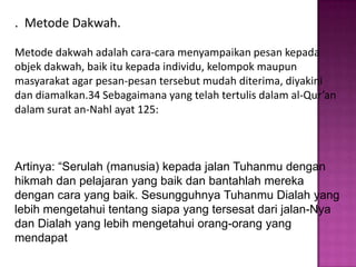 . Metode Dakwah.

Metode dakwah adalah cara-cara menyampaikan pesan kepada
objek dakwah, baik itu kepada individu, kelompok maupun
masyarakat agar pesan-pesan tersebut mudah diterima, diyakini
dan diamalkan.34 Sebagaimana yang telah tertulis dalam al-Qur’an
dalam surat an-Nahl ayat 125:



Artinya: “Serulah (manusia) kepada jalan Tuhanmu dengan
hikmah dan pelajaran yang baik dan bantahlah mereka
dengan cara yang baik. Sesungguhnya Tuhanmu Dialah yang
lebih mengetahui tentang siapa yang tersesat dari jalan-Nya
dan Dialah yang lebih mengetahui orang-orang yang
mendapat
 