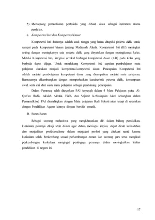 17
5) Mendorong pemanfaatan portofolio yang dibuat siswa sebagai instrumen utama
penilaian.
e. Kompetensi Inti dan Kompetensi Dasar
Kompetensi Inti ibaratnya adalah anak tangga yang harus ditapaki peserta didik untuk
sampai pada kompetensi lulusan jenjang Madrasah Aliyah. Kompetensi Inti (KI) meningkat
seiring dengan meningkatnya usia peserta didik yang dinyatakan dengan meningkatnya kelas.
Melalui Kompetensi Inti, integrasi vertikal berbagai kompetensi dasar (KD) pada kelas yang
berbeda dapat dijaga. Untuk mendukung Kompetensi Inti, capaian pembelajaran mata
pelajaran diuraikan menjadi kompetensi-kompetensi dasar. Pencapaian Kompetensi Inti
adalah melalui pembelajaran kompetensi dasar yang disampaikan melalui mata pelajaran.
Rumusannya dikembangkan dengan memperhatikan karakteristik peserta didik, kemampuan
awal, serta ciri dari suatu mata pelajaran sebagai pendukung pencapaian.
Dalam Pemenag telah ditetapkan PAI terpecah dalam 4 Mata Pelajaran yaitu, Al-
Qur’an Hadis, Akidah Akhlak, Fikih, dan Sejarah Kebudayaan Islam sedangkan dalam
Permendikbud PAI disandingkan dengan Mata pelajaran Budi Pekerti akan tetapi di setarakan
dengan Pendidikan Agama lainnya dimana bersifat tematik.
B. Saran-Saran
Sebagai seorang mahasiswa yang mengkhususkan diri dalam bidang pendidikan,
kurikulum patutnya dikaji lebih dalam agar dalam mencapai impian, dapat diraih kemudahan
dan menjadikan profesionalisme dalam menjalani profesi yang ditekuni nanti, karena
kurikulum selalu berkembang sesuai perkembangan zaman dan seorang guru terus mengikuti
perkembangan kurikulum mengingat pentingnya perannya dalam meningkatkan kulitas
pendidikan di negara ini.
 