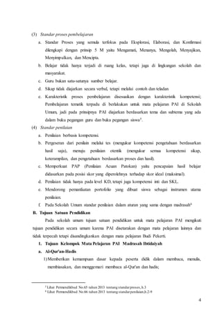 4
(3) Standar proses pembelajaran
a. Standar Proses yang semula terfokus pada Eksplorasi, Elaborasi, dan Konfirmasi
dilengkapi dengan prinsip 5 M yaitu Mengamati, Menanya, Mengolah, Menyajikan,
Menyimpulkan, dan Mencipta.
b. Belajar tidak hanya terjadi di ruang kelas, tetapi juga di lingkungan sekolah dan
masyarakat.
c. Guru bukan satu-satunya sumber belajar.
d. Sikap tidak diajarkan secara verbal, tetapi melalui contoh dan teladan
e. Karakteristik proses pembelajaran disesuaikan dengan karakteristik kompetensi;
Pembelajaran tematik terpadu di berlakukan untuk mata pelajaran PAI di Sekolah
Umum, jadi pada prinsipnya PAI diajarkan berdasarkan tema dan subtema yang ada
dalam buku pegangan guru dan buku pegangan siswa5.
(4) Standar penilaian
a. Penilaian berbasis kompetensi.
b. Pergeseran dari penilain melalui tes (mengukur kompetensi pengetahuan berdasarkan
hasil saja), menuju penilaian otentik (mengukur semua kompetensi sikap,
keterampilan, dan pengetahuan berdasarkan proses dan hasil).
c. Memperkuat PAP (Penilaian Acuan Patokan) yaitu pencapaian hasil belajar
didasarkan pada posisi skor yang diperolehnya terhadap skor ideal (maksimal).
d. Penilaian tidak hanya pada level KD, tetapi juga kompetensi inti dan SKL.
e. Mendorong pemanfaatan portofolio yang dibuat siswa sebagai instrumen utama
penilaian.
f. Pada Sekolah Umum standar penilaian dalam aturan yang sama dengan madrasah6
B. Tujuan Satuan Pendidikan
Pada sekolah umum tujuan satuan pendidikan untuk mata pelajaran PAI mengikuti
tujuan pendidikan secara umum karena PAI disetarakan dengan mata pelajaran lainnya dan
tidak terpecah tetapi disandingkankan dengan mata pelajaran Budi Pekerti.
1. Tujuan Kelompok Mata Pelajaran PAI Madrasah Ibtidaiyah
a. Al-Qur'an-Hadis
1)Memberikan kemampuan dasar kepada peserta didik dalam membaca, menulis,
membiasakan, dan menggemari membaca al-Qur'an dan hadis;
5 Lihat Permendikbud No.65 tahun 2013 tentang standarproses,h.3
6 Lihat Permendikbud No.66 tahun 2013 tentang standarpenilaian,h.2-9
 