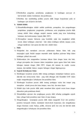 5
2)Memberikan pengertian, pemahaman, penghayatan isi kandungan ayat-ayat al-
Qur’an-hadis melalui keteladanan dan pembiasaan;
3)Membina dan membimbing perilaku peserta didik dengan berpedoman pada isi
kandungan ayat al-Qur'an dan hadis.
b. Akidah-Akhlak
1) Menumbuhkembangkan akidah melalui pemberian, pemupukan, dan pengembangan
pengetahuan, penghayatan, pengamalan, pembiasaan, serta pengalaman peserta didik
tentang akidah Islam sehingga menjadi manusia muslim yang terus berkembang
keimanan dan ketakwaannya kepada Allah SWT;
2) Mewujudkan manusia Indonesia yang berakhlak mulia dan menghindari akhlak
tercela dalam kehidupan sehari-hari baik dalam kehidupan individu maupun sosial,
sebagai manifestasi dari ajaran dan nilai-nilai akidah Islam.
c. Fikih
1) Mengetahui dan memahami cara-cara pelaksanaan hukum Islam baik yang
menyangkut aspek ibadah maupun muamalah untuk dijadikan pedoman hidup dalam
kehidupan pribadi dan sosial.
2) Melaksanakan dan mengamalkan ketentuan hukum Islam dengan benar dan baik,
sebagai perwujudan dari ketaatan dalam menjalankan ajaran agama Islam baik dalam
hubungan manusia dengan Allah SWT, dengan diri manusia itu sendiri, sesama
manusia, dan makhluk lainnya maupun hubungan dengan lingkungannya.
d. Sejarah Kebudayaan Islam
1) Membangun kesadaran peserta didik tentang pentingnya mempelajari landasan ajaran,
nilai-nilai dan norma-norma Islam yang telah dibangun oleh Rasulullah SAW dalam
rangka mengembangkan kebudayaan dan peradaban Islam.
2) Membangun kesadaran peserta didik tentang pentingnya waktu dan tempat yang
merupakan sebuah proses dari masa lampau, masa kini, dan masa depan
3) Melatih daya kritis peserta didik untuk memahami fakta sejarah secara benar dengan
didasarkan pada pendekatan ilmiah.
4) Menumbuhkan apresiasi dan penghargaan peserta didik terhadap peninggalan sejarah
Islam sebagai bukti peradaban umat Islam di masa lampau.
5) Mengembangkan kemampuan peserta didik dalam mengambil ibrah dari peristiwa-
peristiwa bersejarah (Islam), meneladani tokoh-tokoh berprestasi, dan mengaitkannya
dengan fenomena sosial, budaya, politik, ekonomi, iptek dan seni, dan lain-lain untuk
mengembangkan kebudayaan dan peradaban Islam.
 