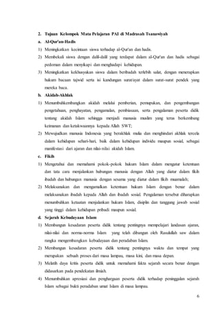 6
2. Tujuan Kelompok Mata Pelajaran PAI di Madrasah Tsanawiyah
a. Al-Qur'an-Hadis
1) Meningkatkan kecintaan siswa terhadap al-Qur'an dan hadis.
2) Membekali siswa dengan dalil-dalil yang terdapat dalam al-Qur'an dan hadis sebagai
pedoman dalam menyikapi dan menghadapi kehidupan.
3) Meningkatkan kekhusyukan siswa dalam beribadah terlebih salat, dengan menerapkan
hukum bacaan tajwid serta isi kandungan surat/ayat dalam surat-surat pendek yang
mereka baca.
b. Akidah-Akhlak
1) Menumbuhkembangkan akidah melalui pemberian, pemupukan, dan pengembangan
pengetahuan, penghayatan, pengamalan, pembiasaan, serta pengalaman peserta didik
tentang akidah Islam sehingga menjadi manusia muslim yang terus berkembang
keimanan dan ketakwaannya kepada Allah SWT;
2) Mewujudkan manusia Indonesia yang berakhlak mulia dan menghindari akhlak tercela
dalam kehidupan sehari-hari, baik dalam kehidupan individu maupun sosial, sebagai
manifestasi dari ajaran dan nilai-nilai akidah Islam.
c. Fikih
1) Mengetahui dan memahami pokok-pokok hukum Islam dalam mengatur ketentuan
dan tata cara menjalankan hubungan manusia dengan Allah yang diatur dalam fikih
ibadah dan hubungan manusia dengan sesama yang diatur dalam fikih muamalah;
2) Melaksanakan dan mengamalkan ketentuan hukum Islam dengan benar dalam
melaksanakan ibadah kepada Allah dan ibadah sosial. Pengalaman tersebut diharapkan
menumbuhkan ketaatan menjalankan hukum Islam, disiplin dan tanggung jawab sosial
yang tinggi dalam kehidupan pribadi maupun sosial.
d. Sejarah Kebudayaan Islam
1) Membangun kesadaran peserta didik tentang pentingnya mempelajari landasan ajaran,
nilai-nilai dan norma-norma Islam yang telah dibangun oleh Rasulullah saw dalam
rangka mengembangkan kebudayaan dan peradaban Islam.
2) Membangun kesadaran peserta didik tentang pentingnya waktu dan tempat yang
merupakan sebuah proses dari masa lampau, masa kini, dan masa depan.
3) Melatih daya kritis peserta didik untuk memahami fakta sejarah secara benar dengan
didasarkan pada pendekatan ilmiah.
4) Menumbuhkan apresiasi dan penghargaan peserta didik terhadap peninggalan sejarah
Islam sebagai bukti peradaban umat Islam di masa lampau.
 
