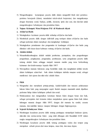 7
5) Mengembangkan kemampuan peserta didik dalam mengambil ibrah dari peristiwa-
peristiwa bersejarah (Islam), meneladani tokoh-tokoh berprestasi, dan mengaitkannya
dengan fenomena sosial, budaya, politik, ekonomi, iptek dan seni, dan lain-lain untuk
mengembangkan kebudayaan dan peradaban Islam.
3. Tujuan Kelompok Mata Pelajaran PAI di Madrasah Aliyah
a. Al-Qur'an-Hadis
1) Meningkatkan kecintaan peserta didik terhadap al-Qur'an dan hadis
2) Membekali peserta didik dengan dalil-dalil yang terdapat dalam al-Qur'an dan hadis
sebagai pedoman dalam menyikapi dan menghadapi kehidupan
3) Meningkatkan pemahaman dan pengamalan isi kandungan al-Qur'an dan hadis yang
dilandasi oleh dasar-dasar keilmuan tentang al-Qur'an dan hadis.
b. Akidah-Akhlak
1) Menumbuhkembangkan akidah melalui pemberian, pemupukan, dan pengembangan
pengetahuan, penghayatan, pengamalan, pembiasaan, serta pengalaman peserta didik
tentang akidah Islam sehingga menjadi manusia muslim yang terus berkembang
keimanan dan ketakwaannya kepada Allah SWT
2) Mewujudkan manusia Indonesia yang berakhlak mulia dan menghindari akhlak tercela
dalam kehidupan sehari-hari baik dalam kehidupan individu maupun sosial, sebagai
manifestasi dari ajaran dan nilai-nilai akidah Islam.
c. Fikih
1) Mengetahui dan memahami prinsip-prinsip, kaidah-kaidah dan tatacara pelaksanaan
hukum Islam baik yang menyangkut aspek ibadah maupun muamalah untuk dijadikan
pedoman hidup dalam kehidupan pribadi dan sosial.
2) Melaksanakan dan mengamalkan ketentuan hukum Islam dengan benar dan baik,
sebagai perwujudan dari ketaatan dalam menjalankan ajaran agama Islam baik dalam
hubungan manusia dengan Allah SWT, dengan diri manusia itu sendiri, sesama
manusia, dan makhluk lainnya maupun hubungan dengan lingkungannya.
d. Sejarah Kebudayaan Islam
1) Membangun kesadaran peserta didik tentang pentingnya mempelajari landasan ajaran,
nilai-nilai dan norma-norma Islam yang telah dibangun oleh Rasulullah SAW dalam
rangka mengembangkan kebudayaan dan peradaban Islam.
2) Membangun kesadaran peserta didik tentang pentingnya waktu dan tempat yang
merupakan sebuah proses dari masa lampau, masa kini, dan masa depan.
 