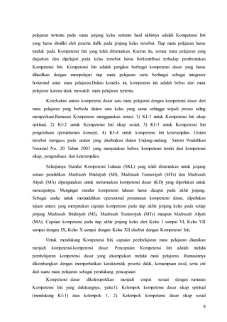 9
pelajaran tertentu pada suatu jenjang kelas tertentu hasil akhirnya adalah Kompetensi Inti
yang harus dimiliki oleh peserta didik pada jenjang kelas tersebut. Tiap mata pelajaran harus
tunduk pada Kompetensi Inti yang telah dirumuskan. Karena itu, semua mata pelajaran yang
diajarkan dan dipelajari pada kelas tersebut harus berkontribusi terhadap pembentukan
Kompetensi Inti. Kompetensi Inti adalah pengikat berbagai kompetensi dasar yang harus
dihasilkan dengan mempelajari tiap mata pelajaran serta berfungsi sebagai integrator
horizontal antar mata pelajaran.Dalam konteks ini, kompetensi inti adalah bebas dari mata
pelajaran karena tidak mewakili mata pelajaran tertentu.
Keterkaitan antara kompetensi dasar satu mata pelajaran dengan kompetensi dasar dari
mata pelajaran yang berbeda dalam satu kelas yang sama sehingga terjadi proses saling
memperkuat.Rumusan Kompetensi menggunakan notasi: 1) KI-1 untuk Kompetensi Inti sikap
spiritual, 2) KI-2 untuk Kompetensi Inti sikap sosial, 3) KI-3 untuk Kompetensi Inti
pengetahuan (pemahaman konsep), 4) KI-4 untuk kompetensi inti keterampilan. Urutan
tersebut mengacu pada urutan yang disebutkan dalam Undang-undang Sistem Pendidikan
Nasional No. 20 Tahun 2003 yang menyatakan bahwa kompetensi terdiri dari kompetensi
sikap, pengetahuan dan keterampilan.
Selanjutnya Standar Kompetensi Lulusan (SKL) yang telah dirumuskan untuk jenjang
satuan pendidikan Madrasah Ibtidaiyah (MI), Madrasah Tsanawiyah (MTs) dan Madrasah
Aliyah (MA) dipergunakan untuk merumuskan kompetensi dasar (KD) yang diperlukan untuk
mencapainya. Mengingat standar kompetensi lulusan harus dicapai pada akhir jenjang.
Sebagai usaha untuk memudahkan operasional perumusan kompetensi dasar, diperlukan
tujuan antara yang menyatakan capaian kompetensi pada tiap akhir jenjang kelas pada setiap
jenjang Madrasah Ibtidaiyah (MI), Madrasah Tsanawiyah (MTs) maupun Madrasah Aliyah
(MA). Capaian kompetensi pada tiap akhir jenjang kelas dari Kelas I sampai VI, Kelas VII
sampai dengan IX, Kelas X sampai dengan Kelas XII disebut dengan Kompetensi Inti.
Untuk mendukung Kompetensi Inti, capaian pembelajaran mata pelajaran diuraikan
menjadi kompetensi-kompetensi dasar. Pencapaian Kompetensi Inti adalah melalui
pembelajaran kompetensi dasar yang disampaikan melalui mata pelajaran. Rumusannya
dikembangkan dengan memperhatikan karakteristik peserta didik, kemampuan awal, serta ciri
dari suatu mata pelajaran sebagai pendukung pencapaian
Kompetensi dasar dikelompokkan menjadi empat sesuai dengan rumusan
Kompetensi Inti yang didukungnya, yaitu:1). Kelompok kompetensi dasar sikap spiritual
(mendukung KI-1) atau kelompok 1, 2). Kelompok kompetensi dasar sikap sosial
 