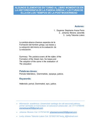  Información académica: Universidad santiago de cali seccional palmira;
primer semestre en licenciatura en educacion preescolar; cel: 31113796048
aranadayana08@gmail.com
 Johanna Moreno Cel: 3175744180 johannamoreno249@gmail.com
 Leidy Johana Taborda Lotero Cel: 3218021367 leidy_tl@hotmail.com
ALGUNOS ELEMENTOS EN TORNO AL LIBRO MOMENTOS EN
LA HISTORIOGRAFIA DE LA PAIDEIA GRIEGA Y LECTURAS DE
ELLA EN LOS TIEMPOS DE LA POSTMODERNIDAD
Autores:
1. Dayanna Stephanie Arana Parra
2. Johanna Moreno Jaramillo
3. Leidy Taborda Lotero
La paideia abarca diversos aspectos de la
Formación del hombre griego, sus bases y
La adopción del mismo en la evaluación de
La educación.
Summary: The paideia covers all the styles of the
Formation of the Greek man, his bases and
The adoption of the same in the evaluation of
The education
Palabras claves:
Periodo helenístico, Grammatista, epopeya, justicia.
Keywords:
Hellenistic period, Grammatist, epic, justice.
 