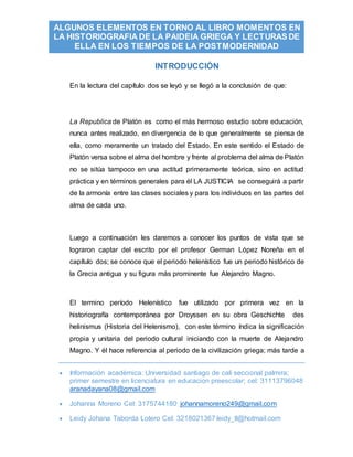  Información académica: Universidad santiago de cali seccional palmira;
primer semestre en licenciatura en educacion preescolar; cel: 31113796048
aranadayana08@gmail.com
 Johanna Moreno Cel: 3175744180 johannamoreno249@gmail.com
 Leidy Johana Taborda Lotero Cel: 3218021367 leidy_tl@hotmail.com
ALGUNOS ELEMENTOS EN TORNO AL LIBRO MOMENTOS EN
LA HISTORIOGRAFIA DE LA PAIDEIA GRIEGA Y LECTURAS DE
ELLA EN LOS TIEMPOS DE LA POSTMODERNIDAD
INTRODUCCIÓN
En la lectura del capítulo dos se leyó y se llegó a la conclusión de que:
La Republica de Platón es como el más hermoso estudio sobre educación,
nunca antes realizado, en divergencia de lo que generalmente se piensa de
ella, como meramente un tratado del Estado. En este sentido el Estado de
Platón versa sobre el alma del hombre y frente al problema del alma de Platón
no se sitúa tampoco en una actitud primeramente teórica, sino en actitud
práctica y en términos generales para él LA JUSTICIA se conseguirá a partir
de la armonía entre las clases sociales y para los individuos en las partes del
alma de cada uno.
Luego a continuación les daremos a conocer los puntos de vista que se
lograron captar del escrito por el profesor German López Noreña en el
capítulo dos; se conoce que el periodo helenístico fue un periodo histórico de
la Grecia antigua y su figura más prominente fue Alejandro Magno.
El termino período Helenístico fue utilizado por primera vez en la
historiografía contemporánea por Droyssen en su obra Geschichte des
helinismus (Historia del Helenismo), con este término índica la significación
propia y unitaria del periodo cultural iniciando con la muerte de Alejandro
Magno. Y él hace referencia al periodo de la civilización griega; más tarde a
 