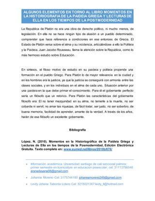  Información académica: Universidad santiago de cali seccional palmira;
primer semestre en licenciatura en educacion preescolar; cel: 31113796048
aranadayana08@gmail.com
 Johanna Moreno Cel: 3175744180 johannamoreno249@gmail.com
 Leidy Johana Taborda Lotero Cel: 3218021367 leidy_tl@hotmail.com
ALGUNOS ELEMENTOS EN TORNO AL LIBRO MOMENTOS EN
LA HISTORIOGRAFIA DE LA PAIDEIA GRIEGA Y LECTURAS DE
ELLA EN LOS TIEMPOS DE LA POSTMODERNIDAD
La Republica de Platón no era una obra de derecho político, ni mucho menos, de
legislación. En ella no se hace ningún tipo de alusión a un pueblo determinado,
comprender que hace referencia a condiciones en ese entonces de Grecia. El
Estado de Platón versa sobre el alma y su incidencia, articulándose a ello la Politeia
y la Paideia. Juan Jacobo Rousseau, llama la atención sobre la Republica, como lo
más hermoso estudio sobre Educación.
En síntesis, el filoso motivo de estudio en su paideia y politeia propende una
formación en el pueblo Griego. Para Platón lo de mayor relevancia en la ciudad y
en los hombres era la justicia, ya que la justicia se conseguirá con armonía entre las
clases sociales, y en los individuos en el alma de cada uno. Situación anterior por
una paideia en la que debe primar el conocimiento. Para él el gobernante perfecto
sería un filósofo que un retorico. Para Platón las características del gobernante
filosofo era: El no tener mezquindad en su alma, no temerle a la muerte, no ser
cobarde ni servil, no amar las riquezas, de fácil tratar, ser justo, no ser soberbio, de
buena memoria, facilidad de aprender, amante de la verdad. A través de los años,
harán de ese filósofo un excelente gobernante.
Bibliografía
López, N. (2010). Momentos en la Historiográfica de la Paideia Griega y
Lecturas de Ella en los tiempos de la Posmodernidad, Edición Electrónica
Gratuita. Texto completo en: www.eumed.net/libros/2010b/676/
 