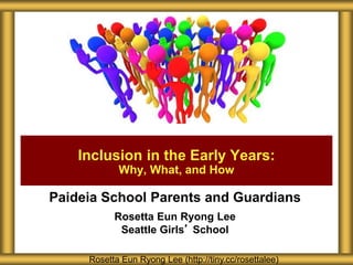 Paideia School Parents and Guardians
Rosetta Eun Ryong Lee
Seattle Girls’ School
Inclusion in the Early Years:
Why, What, and How
Rosetta Eun Ryong Lee (http://tiny.cc/rosettalee)
 