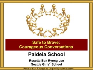 Paideia School
Rosetta Eun Ryong Lee
Seattle Girls’ School
Safe to Brave:
Courageous Conversations
Rosetta Eun Ryong Lee (http://tiny.cc/rosettalee)
 