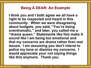 Being A DEAR: An Example
I think you and I both agree we all have a
right to be respected and heard in this
community. When we were disagreeing
about budgets, you said, “You’re being
overdramatic,” and later, you called me a
“drama queen.” Statements like this make it
sound like I am being too emotional and
that my concerns are drama rather than real
issues. I am assuming you don’t intend to
police my tone or dismiss my concerns. I
would appreciate your not saying things
like this anymore. Thank you.
Rosetta Eun Ryong Lee (http://tiny.cc/rosettalee)
 