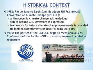 1992: Rio de Janeiro Earth Summit adopts UN Framework
Convention on Climate Change (UNFCCC):
- anthropogenic climate change acknowledged
- will to reduce GHG emissions is expressed
- framework for future climate change agreements is provided
- no binding commitments or specific goals were set
1995: The parties of the UNFCCC begin to meet annually as
Conference of the Parties (COP) to assess progress in emission
reductions
 