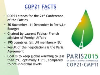• COP21 stands for the 21st Conference
of the Parties
• 30 November -11 December in Paris,Le
Bourget
• Chaired by Laurent Fabius- French
Minister of Foreign Affairs
• 195 countries (all UN members)+ EU
• Result of the negotiations is the Paris
Agreement
• Goal is to keep global warming to less
than 2°C, optimally 1.5°C, compared
to pre-industrial levels
 