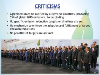 • Agreement must be ratified by at least 55 countries, producing
55% of global GHG emissions, to be binding
• No specific emission reduction targets or timelines are set
• No mechanism to enforce the adoption and fulfillment of target
emission reductions
• No penalties if targets are not met
 
