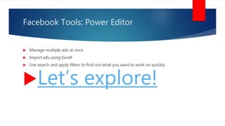 Facebook Tools: Power Editor
 Manage multiple ads at once
 Import ads using Excell
 Use search and apply filters to find out what you want to work on quickly.
Let’s explore!
 