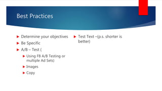 Best Practices
 Determine your objectives
 Be Specific
 A/B – Test (
 Using FB A/B Testing or
multiple Ad Sets)
 Images
 Copy
 Test Text –(p.s. shorter is
better)
 