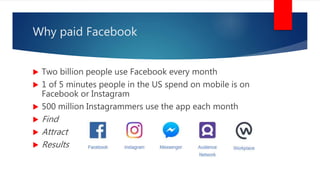 Why paid Facebook
 Two billion people use Facebook every month
 1 of 5 minutes people in the US spend on mobile is on
Facebook or Instagram
 500 million Instagrammers use the app each month
 Find
 Attract
 Results
 