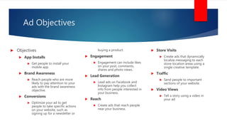 Ad Objectives
 Objectives
 App Installs
 Get people to install your
mobile app.
 Brand Awareness
 Reach people who are more
likely to pay attention to your
ads with the brand awareness
objective.
 Conversions
 Optimize your ad to get
people to take specific actions
on your website, such as
signing up for a newsletter or
buying a product.
 Engagement
 Engagement can include likes
on your post, comments,
shares and photo views.
 Lead Generation
 Lead ads on Facebook and
Instagram help you collect
info from people interested in
your business.
 Reach
 Create ads that reach people
near your business.
 Store Visits
 Create ads that dynamically
localize messaging to each
store-location areas using a
single creative template.
 Traffic
 Send people to important
sections of your website.
 Video Views
 Tell a story using a video in
your ad
 