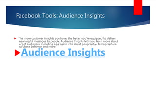 Facebook Tools: Audience Insights
 The more customer insights you have, the better you’re equipped to deliver
meaningful messages to people. Audience Insights let’s you learn more about
target audiences, including aggregate info about geography, demographics,
purchase behavior and more
Audience Insights
 