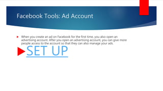 Facebook Tools: Ad Account
 When you create an ad on Facebook for the first time, you also open an
advertising account. After you open an advertising account, you can give more
people access to the account so that they can also manage your ads.
SET UP
 