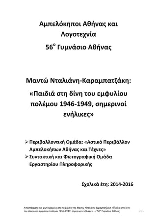 Αποσπάσματα και φωτογραφίες από το βιβλίο της Μαντώ Νταλιάνη-Καραμπατζάκη «Παιδιά στη δίνη
του ελληνικού εμφυλίου πολέμου 1946-1949, σημερινοί ενήλικες» - / 56ο
Γυμνάσιο Αθήνας ~ 1 ~
Αμπελόκηποι Αθήνας και
Λογοτεχνία
56ο
Γυμνάσιο Αθήνας
Μαντώ Νταλιάνη-Καραμπατζάκη:
«Παιδιά στη δίνη του εμφυλίου
πολέμου 1946-1949, σημερινοί
ενήλικες»
Περιβαλλοντική Ομάδα: «Αστικό Περιβάλλον
Αμπελοκήπων Αθήνας και Τέχνες»
Συντακτική και Φωτογραφική Ομάδα
Εργαστηρίου Πληροφορικής
Σχολικά έτη: 2014-2016
 