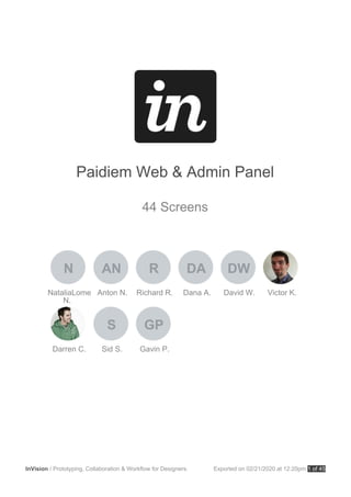 Paidiem Web & Admin Panel
44 Screens
NataliaLome
N.
N
Anton N.
AN
Richard R.
R
Dana A.
DA
David W.
DW
Victor K.
Darren C. Sid S.
S
Gavin P.
GP
InVision / Prototyping, Collaboration & Workflow for Designers. Exported on 02/21/2020 at 12:20pm 1 of 45
 