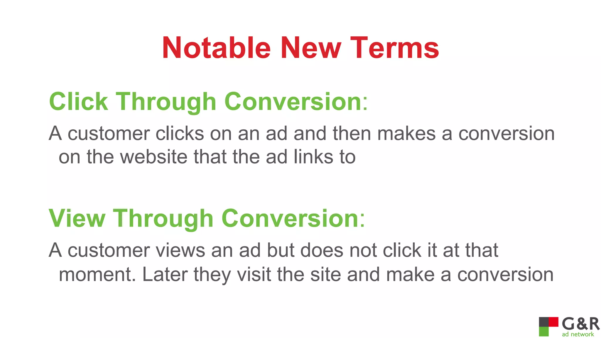 Notable New Terms
Click Through Conversion:
A customer clicks on an ad and then makes a conversion
on the website that the ad links to

View Through Conversion:
A customer views an ad but does not click it at that
moment. Later they visit the site and make a conversion

 
