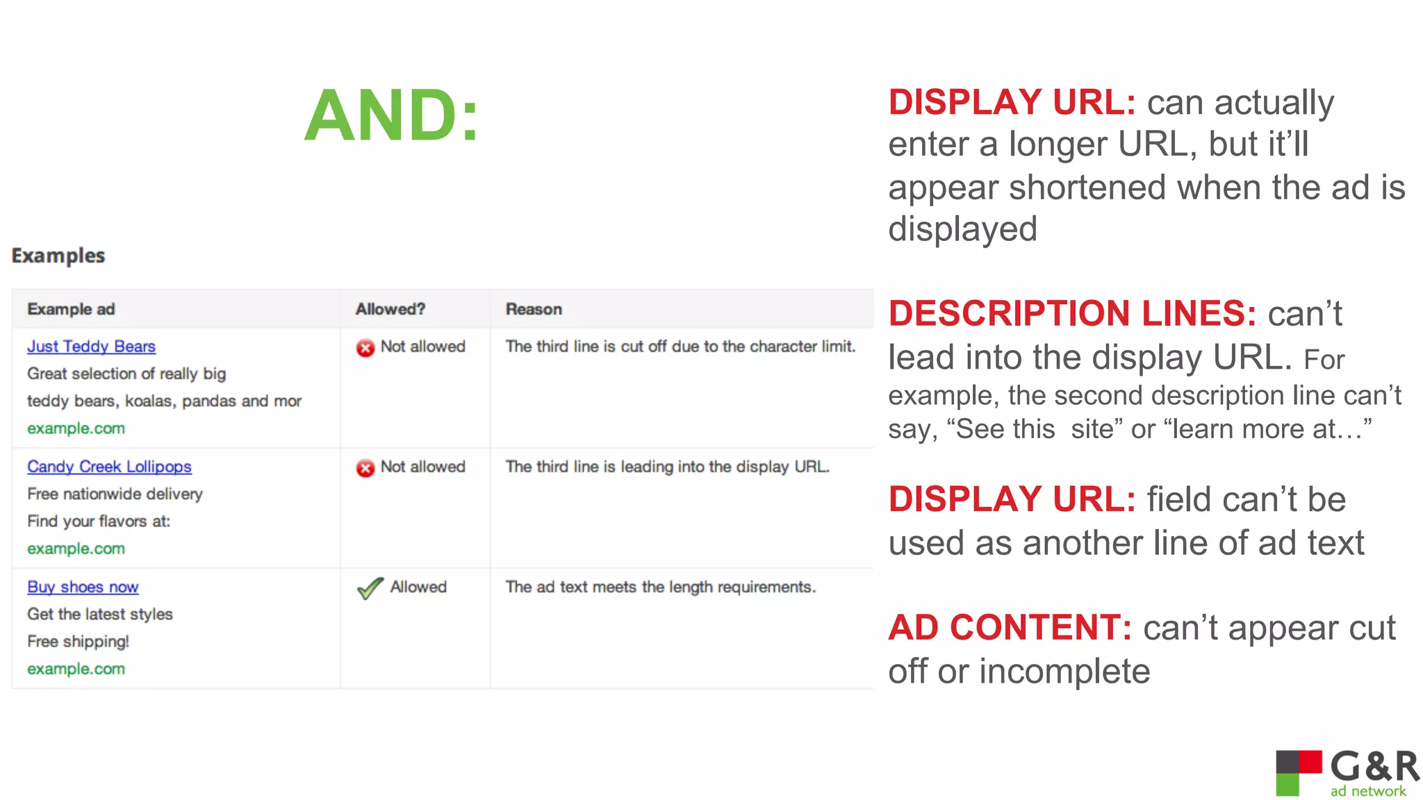 AND:

DISPLAY URL: can actually
enter a longer URL, but it’ll
appear shortened when the ad is
displayed
DESCRIPTION LINES: can’t
lead into the display URL. For
example, the second description line can’t
say, “See this site” or “learn more at…”

DISPLAY URL: field can’t be
used as another line of ad text
AD CONTENT: can’t appear cut
off or incomplete

 