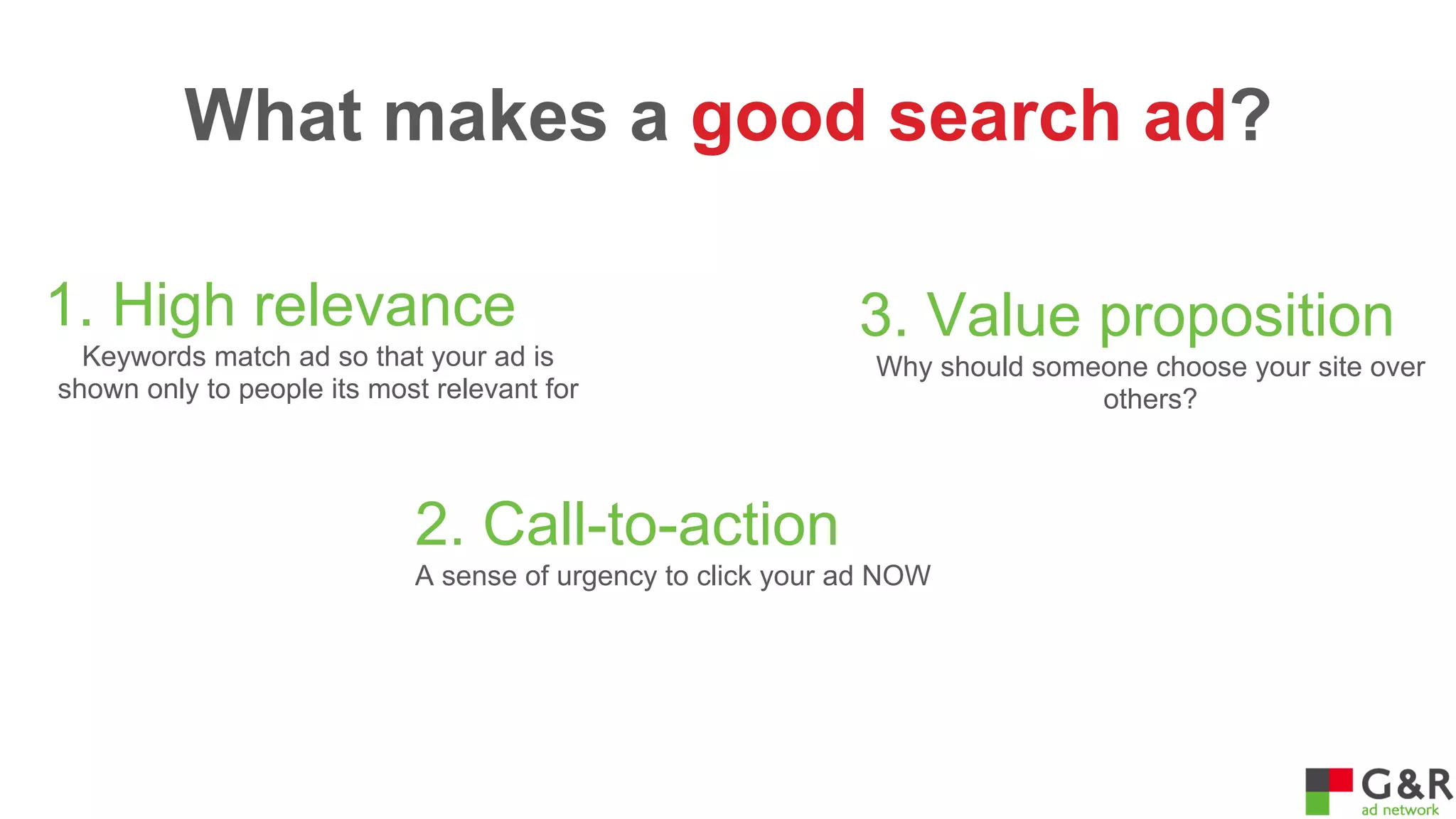 What makes a good search ad?
1. High relevance
Keywords match ad so that your ad is
shown only to people its most relevant for

3. Value proposition
Why should someone choose your site over
others?

2. Call-to-action
A sense of urgency to click your ad NOW

 