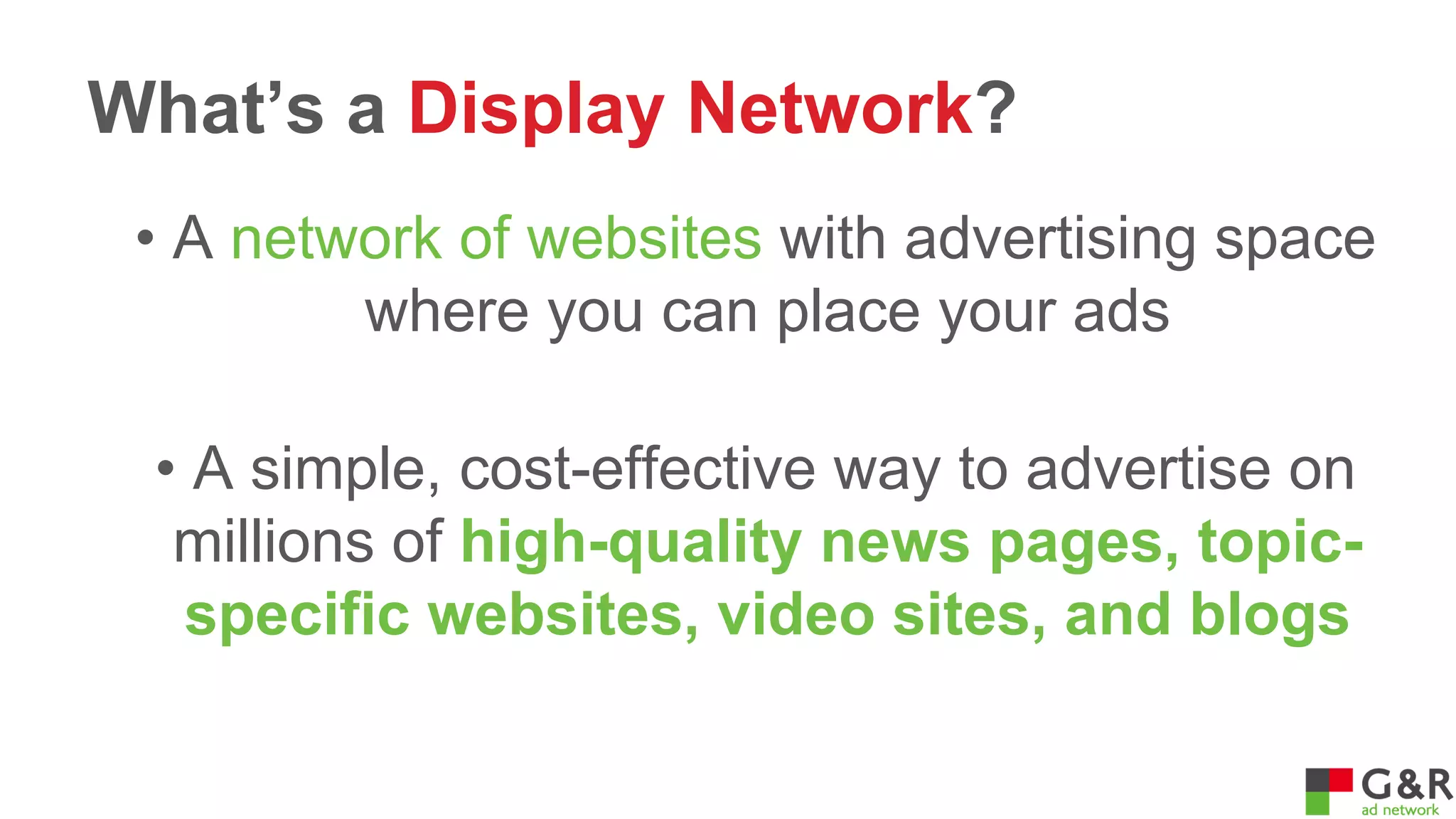 What’s a Display Network?
• A network of websites with advertising space
where you can place your ads
• A simple, cost-effective way to advertise on
millions of high-quality news pages, topicspecific websites, video sites, and blogs

 
