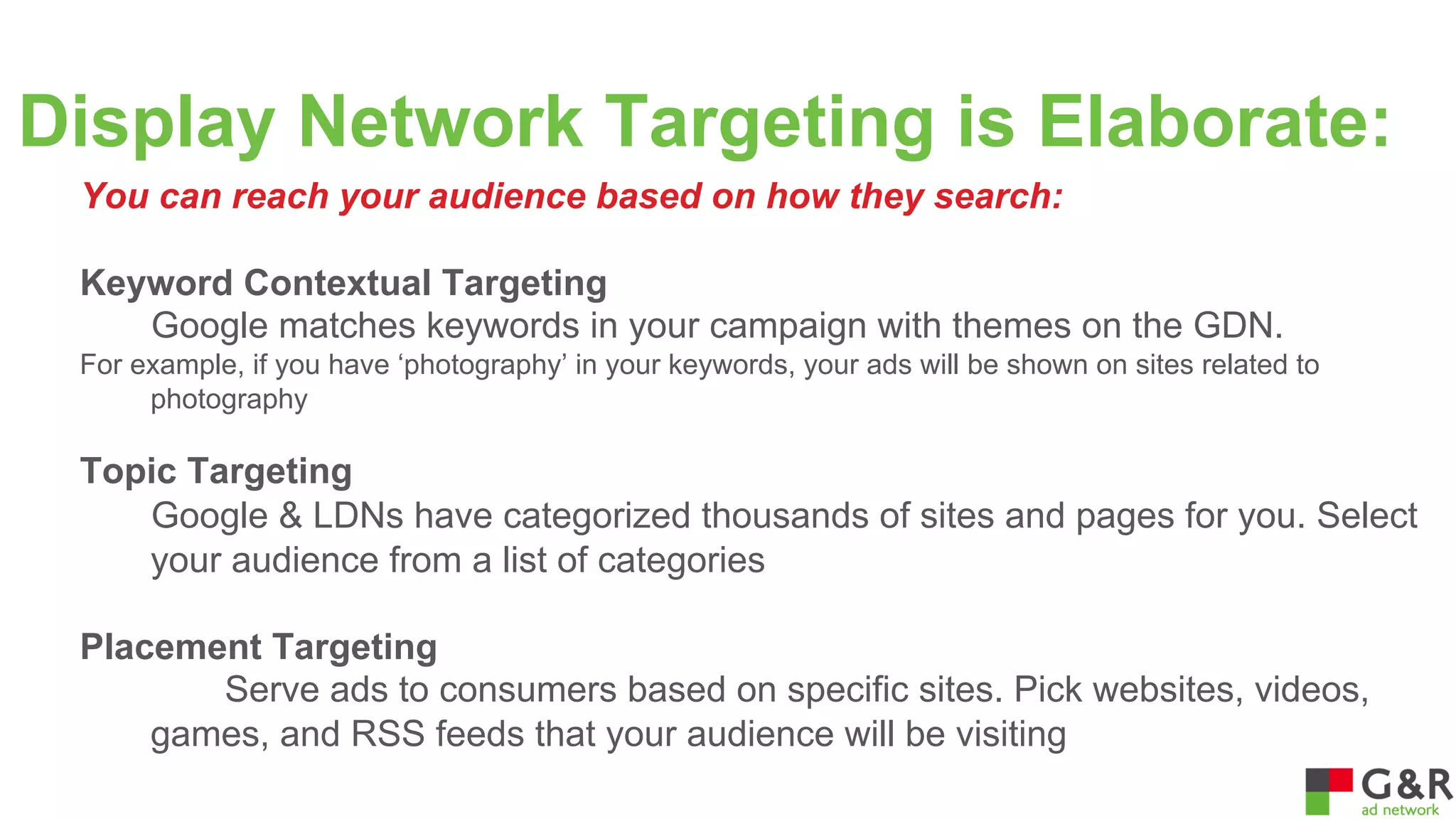 Display Network Targeting is Elaborate:
You can reach your audience based on how they search:
Keyword Contextual Targeting
Google matches keywords in your campaign with themes on the GDN.
For example, if you have ‘photography’ in your keywords, your ads will be shown on sites related to
photography

Topic Targeting
Google & LDNs have categorized thousands of sites and pages for you. Select
your audience from a list of categories
Placement Targeting
Serve ads to consumers based on specific sites. Pick websites, videos,
games, and RSS feeds that your audience will be visiting

 