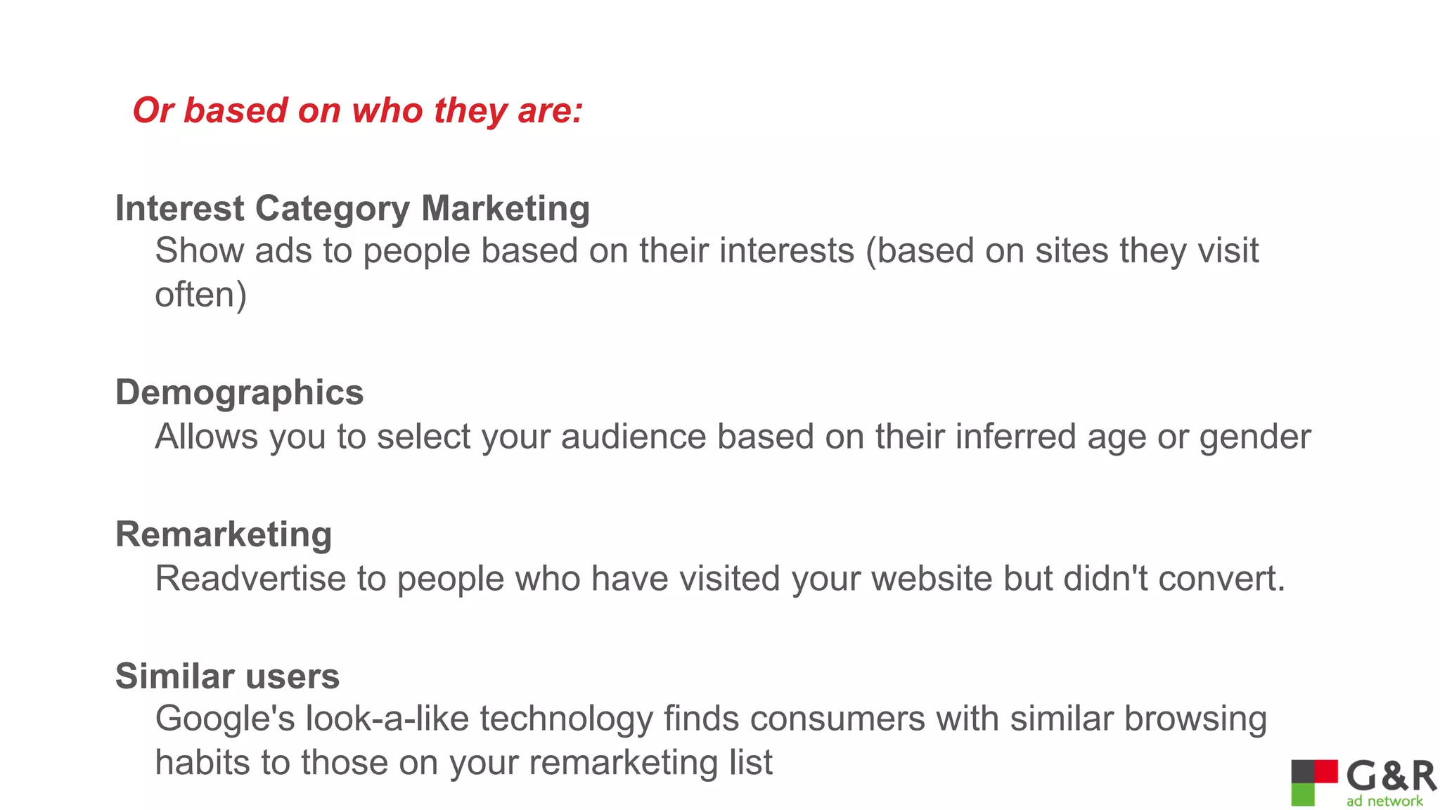Or based on who they are:
Interest Category Marketing
Show ads to people based on their interests (based on sites they visit
often)
Demographics
Allows you to select your audience based on their inferred age or gender
Remarketing
Readvertise to people who have visited your website but didn't convert.
Similar users
Google's look-a-like technology finds consumers with similar browsing
habits to those on your remarketing list

 