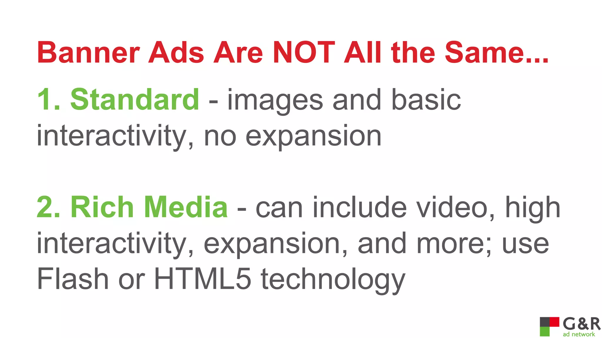 Banner Ads Are NOT All the Same...
1. Standard - images and basic
interactivity, no expansion
2. Rich Media - can include video, high
interactivity, expansion, and more; use
Flash or HTML5 technology

 