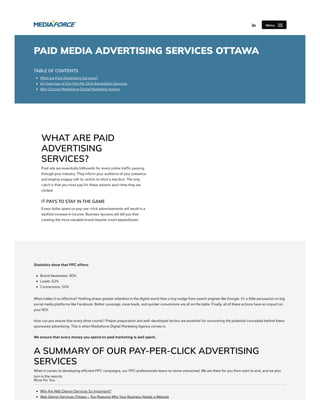 PAID MEDIA ADVERTISING SERVICES OTTAWA
TABLE OF CONTENTS
What are Paid Advertising Services?
An Overview of Our Pay Per Click Advertising Services
Why Choose Mediaforce Digital Marketing Agency
WHAT ARE PAID
ADVERTISING
SERVICES?
Paid ads are essentially billboards for every online traffic passing
through your industry. They inform your audience of your presence
and employ snappy call-to-action to elicit a reaction. The only
catch is that you must pay for these adverts each time they are
clicked.
IT PAYS TO STAY IN THE GAME
Every dollar spent on pay-per-click advertisements will result in a
twofold increase in income. Business tycoons will tell you that
creating the most valuable brand requires smart expenditures.
Statistics show that PPC offers:
Brand Awareness: 80%
Leads: 63%
Conversions: 50%
What makes it so effective? Nothing draws greater attention in the digital world than a tiny nudge from search engines like Google. Or a little persuasion on big
social media platforms like Facebook. Better coverage, more leads, and quicker conversions are all on the table. Finally, all of these actions have an impact on
your ROI.
How can you ensure that every dime counts? Proper preparation and well-developed tactics are essential for uncovering the potential concealed behind these
sponsored advertising. This is when Mediaforce Digital Marketing Agency comes in.
We ensure that every money you spend on paid marketing is well spent.
A SUMMARY OF OUR PAY-PER-CLICK ADVERTISING
SERVICES
When it comes to developing efficient PPC campaigns, our PPC professionals leave no stone untouched. We are there for you from start to end, and we also
turn in the reports.
More For You
Why Are Web Design Services So Important?
Web Design Services Ottawa – Top Reasons Why Your Business Needs a Website
 Menu
 
