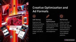 Creative Optimization and
Ad Formats
A/B Testing
Experiment with
different ad variations
to identify the most
effective elements,
such as headlines,
images, and calls to
action.
Creative
Optimization
Continuously refine ad
creative based on data
and insights to
improve performance
and engagement.
Ad Formats
Utilize a mix of ad
formats, such as
banner ads, video ads,
social media posts,
and search ads, to
reach audiences
across different
platforms.
 